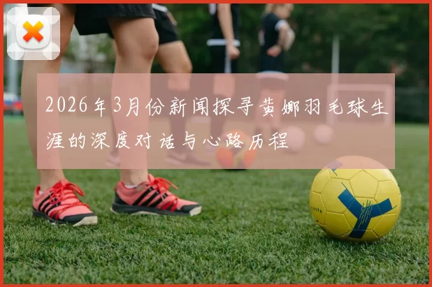2026年3月份新闻探寻黄娜羽毛球生涯的深度对话与心路历程