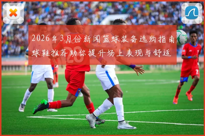 2026年3月份新闻篮球装备选购指南球鞋推荐助你提升场上表现与舒适度