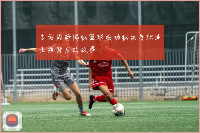 专访周静揭秘篮球成功秘诀与职业生涯背后的故事