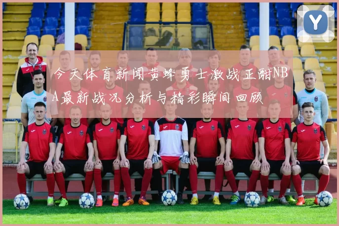 今天体育新闻黄蜂勇士激战正酣NBA最新战况分析与精彩瞬间回顾