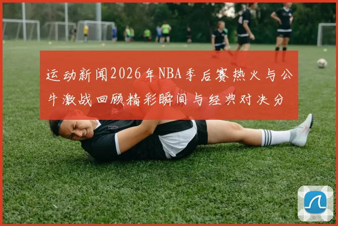 运动新闻2026年NBA季后赛热火与公牛激战回顾精彩瞬间与经典对决分析
