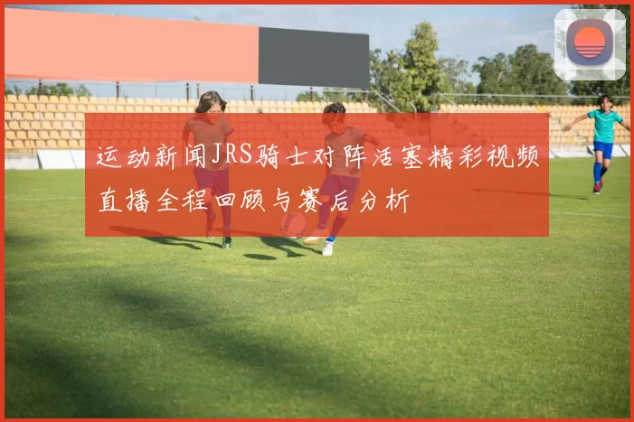运动新闻JRS骑士对阵活塞精彩视频直播全程回顾与赛后分析